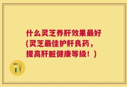 什么灵芝养肝效果最好(灵芝最佳护肝良药，提高肝脏健康等级！)