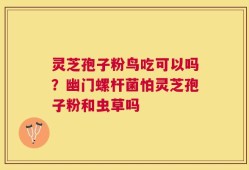 灵芝孢子粉鸟吃可以吗？幽门螺杆菌怕灵芝孢子粉和虫草吗
