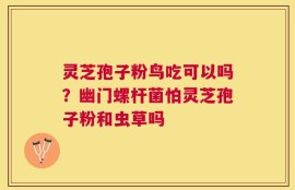 灵芝孢子粉鸟吃可以吗？幽门螺杆菌怕灵芝孢子粉和虫草吗