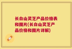 长白山灵芝产品价格表和图片(长白山灵芝产品价格和图片详解)