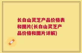 长白山灵芝产品价格表和图片(长白山灵芝产品价格和图片详解)