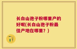 长白山孢子粉哪里产的好呢(长白山孢子粉最佳产地在哪里？)
