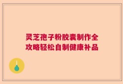 灵芝孢子粉胶囊制作全攻略轻松自制健康补品