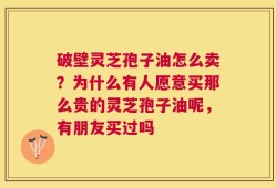 破壁灵芝孢子油怎么卖？为什么有人愿意买那么贵的灵芝孢子油呢，有朋友买过吗