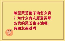 破壁灵芝孢子油怎么卖？为什么有人愿意买那么贵的灵芝孢子油呢，有朋友买过吗