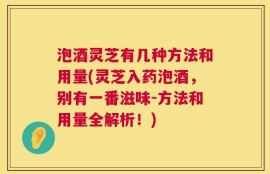 泡酒灵芝有几种方法和用量(灵芝入药泡酒，别有一番滋味-方法和用量全解析！)