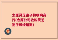 太原灵芝孢子粉收购商行(太原公司收购灵芝孢子粉经销商)