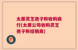 太原灵芝孢子粉收购商行(太原公司收购灵芝孢子粉经销商)