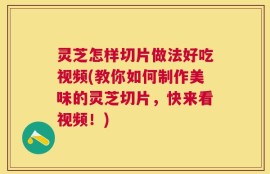 灵芝怎样切片做法好吃视频(教你如何制作美味的灵芝切片，快来看视频！)