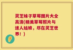 灵芝妹子草莓图片大全高清(精美草莓照片与迷人姑娘，尽在灵芝世界！)