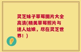 灵芝妹子草莓图片大全高清(精美草莓照片与迷人姑娘，尽在灵芝世界！)