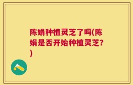 陈娟种植灵芝了吗(陈娟是否开始种植灵芝？)