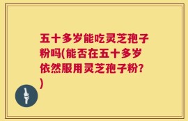 五十多岁能吃灵芝孢子粉吗(能否在五十多岁依然服用灵芝孢子粉？)