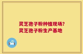 灵芝孢子粉种植现场？灵芝孢子粉生产基地