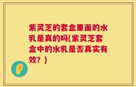 紫灵芝的套盒里面的水乳是真的吗(紫灵芝套盒中的水乳是否真实有效？)