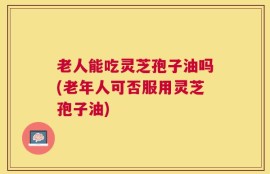 老人能吃灵芝孢子油吗(老年人可否服用灵芝孢子油)