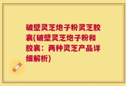 破壁灵芝炮子粉灵芝胶襄(破壁灵芝炮子粉和胶襄：两种灵芝产品详细解析)