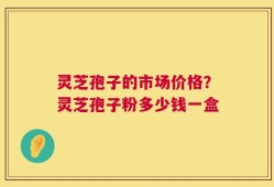 灵芝孢子的市场价格？灵芝孢子粉多少钱一盒