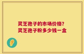 灵芝孢子的市场价格？灵芝孢子粉多少钱一盒