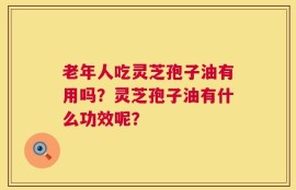 老年人吃灵芝孢子油有用吗？灵芝孢子油有什么功效呢？