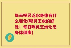 每天喝灵芝水身体有什么变化(喝灵芝水的好处：每日喝灵芝水让您身体健康)