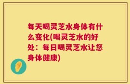 每天喝灵芝水身体有什么变化(喝灵芝水的好处：每日喝灵芝水让您身体健康)