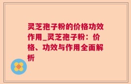 灵芝孢子粉的价格功效作用_灵芝孢子粉：价格、功效与作用全面解析