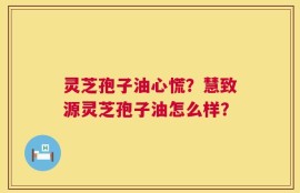 灵芝孢子油心慌？慧致源灵芝孢子油怎么样？