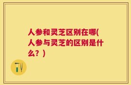 人参和灵芝区别在哪(人参与灵芝的区别是什么？)