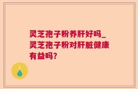灵芝孢子粉养肝好吗_灵芝孢子粉对肝脏健康有益吗？