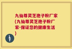 九仙尊灵芝孢子粉厂家(九仙尊灵芝孢子粉厂家-保证您的健康生活)