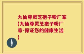 九仙尊灵芝孢子粉厂家(九仙尊灵芝孢子粉厂家-保证您的健康生活)