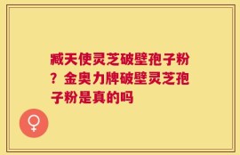 臧天使灵芝破壁孢子粉？金奥力牌破壁灵芝孢子粉是真的吗