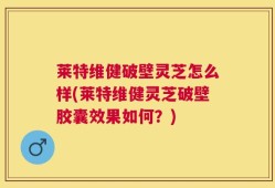 莱特维健破壁灵芝怎么样(莱特维健灵芝破壁胶囊效果如何？)