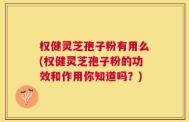 权健灵芝孢子粉有用么(权健灵芝孢子粉的功效和作用你知道吗？)