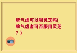 脾气虚可以喝灵芝吗(脾气虚者可否服用灵芝？)