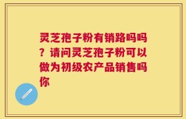 灵芝孢子粉有销路吗吗？请问灵芝孢子粉可以做为初级农产品销售吗你
