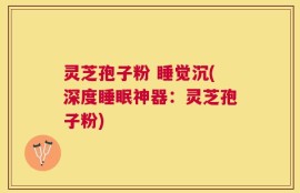 灵芝孢子粉 睡觉沉(深度睡眠神器：灵芝孢子粉)