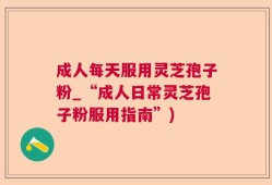 成人每天服用灵芝孢子粉_“成人日常灵芝孢子粉服用指南”)