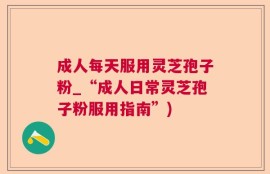 成人每天服用灵芝孢子粉_“成人日常灵芝孢子粉服用指南”)