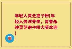 年轻人灵芝孢子粉(年轻人关注养生，青春永驻灵芝孢子粉大受欢迎)