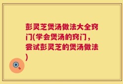 彭灵芝煲汤做法大全窍门(学会煲汤的窍门，尝试彭灵芝的煲汤做法)