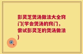彭灵芝煲汤做法大全窍门(学会煲汤的窍门，尝试彭灵芝的煲汤做法)