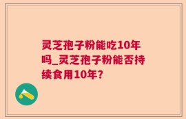 灵芝孢子粉能吃10年吗_灵芝孢子粉能否持续食用10年？