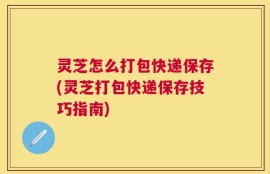 灵芝怎么打包快递保存(灵芝打包快递保存技巧指南)