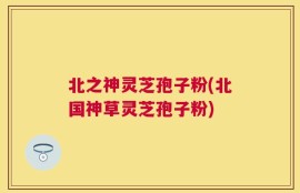 北之神灵芝孢子粉(北国神草灵芝孢子粉)