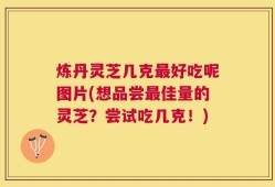 炼丹灵芝几克最好吃呢图片(想品尝最佳量的灵芝？尝试吃几克！)