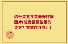 炼丹灵芝几克最好吃呢图片(想品尝最佳量的灵芝？尝试吃几克！)