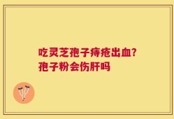 吃灵芝孢子痔疮出血？孢子粉会伤肝吗