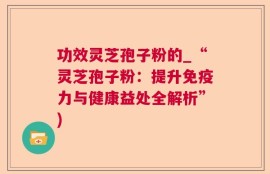功效灵芝孢子粉的_“灵芝孢子粉：提升免疫力与健康益处全解析”)